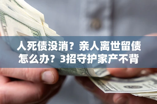 北京人死债没消？亲人离世留债怎么办？3招守护家产不背锅