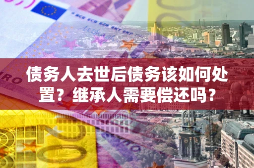 北京债务人去世后债务该如何处置？继承人需要偿还吗？