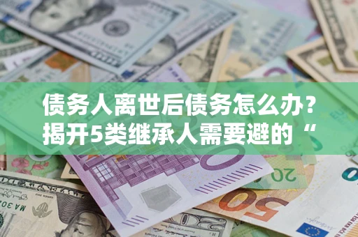 北京债务人离世后债务怎么办？揭开5类继承人需要避的“坑”