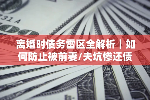 北京离婚时债务雷区全解析｜如何防止被前妻/夫坑惨还债？
